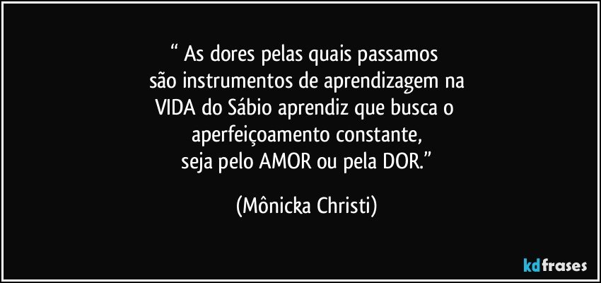 “ As dores pelas quais passamos 
são instrumentos de aprendizagem na
VIDA do Sábio aprendiz que busca o 
aperfeiçoamento constante,
 seja pelo AMOR ou pela DOR.” (Mônicka Christi)