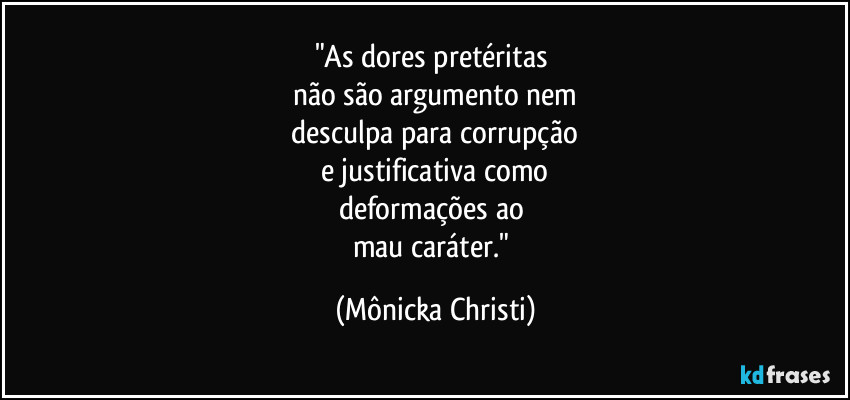 "As dores pretéritas 
não são argumento nem
 desculpa para corrupção 
e justificativa como
deformações ao 
mau caráter." (Mônicka Christi)