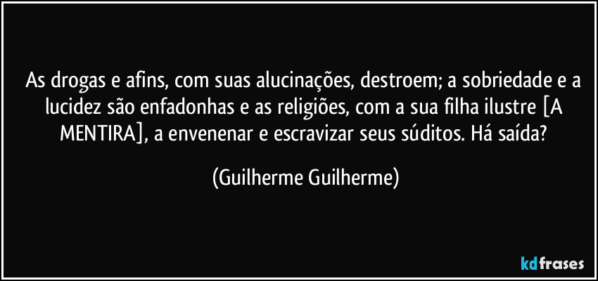 As drogas e afins, com suas alucinações, destroem; a sobriedade e a lucidez são enfadonhas e as religiões, com a sua filha ilustre [A MENTIRA], a envenenar e escravizar seus súditos. Há saída? (Guilherme Guilherme)