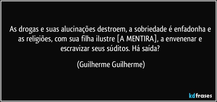 As drogas e suas alucinações destroem, a sobriedade é enfadonha e as religiões, com sua filha ilustre [A MENTIRA], a envenenar e escravizar seus súditos. Há saída? (Guilherme Guilherme)