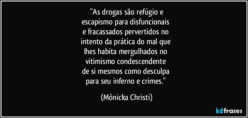 "As drogas são refúgio e
escapismo para disfuncionais 
e fracassados pervertidos no 
intento da prática do mal que 
lhes habita mergulhados no 
vitimismo condescendente  
de si mesmos como desculpa 
para seu inferno e crimes." (Mônicka Christi)