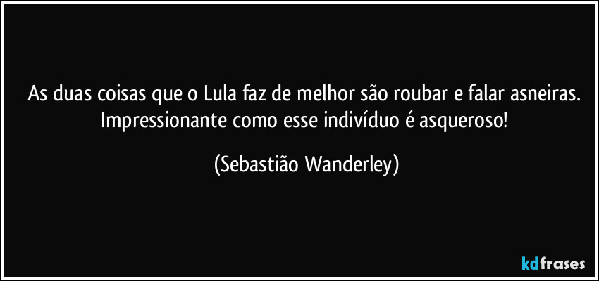 As duas coisas que o Lula faz de melhor são roubar e falar asneiras. 
Impressionante como esse indivíduo é asqueroso! (Sebastião Wanderley)