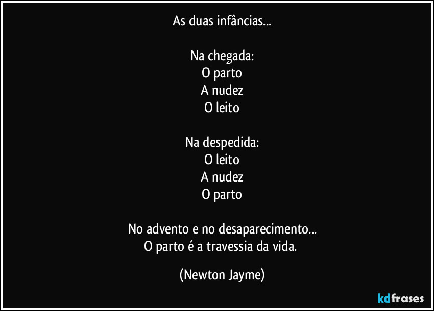 As duas infâncias...

Na chegada:
O parto
A nudez
O leito

Na despedida:
O leito
A nudez
O parto

No advento e no desaparecimento...
O parto é a travessia da vida. (Newton Jayme)