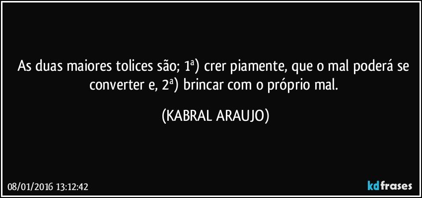 As duas maiores tolices são; 1ª) crer piamente, que o mal poderá se converter e, 2ª) brincar com o próprio mal. (KABRAL ARAUJO)