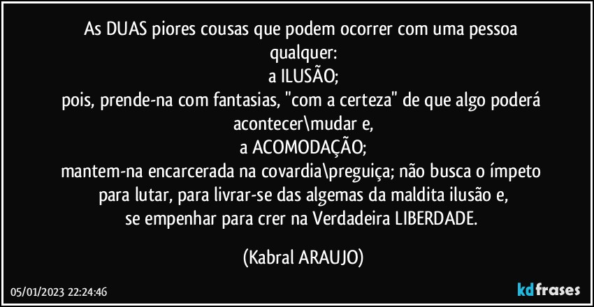 As DUAS piores cousas que podem ocorrer com uma pessoa qualquer:
a ILUSÃO;
pois, prende-na com fantasias, "com a certeza" de que algo poderá acontecer\mudar e,
a ACOMODAÇÃO;
mantem-na encarcerada na covardia\preguiça; não busca o ímpeto para lutar, para livrar-se das algemas da maldita ilusão e,
se empenhar para crer na Verdadeira LIBERDADE. (KABRAL ARAUJO)