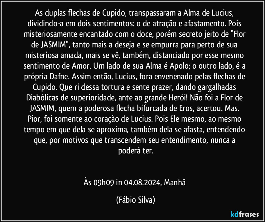 As duplas flechas de Cupido, transpassaram a Alma de Lucius, dividindo-a em dois sentimentos: o de atração e afastamento. Pois misteriosamente encantado com o doce, porém secreto jeito de  "Flor de JASMIM", tanto mais a deseja e se empurra para perto de sua misteriosa amada, mais se vê, também,  distanciado por esse mesmo sentimento de Amor. Um lado de sua Alma é Apolo; o outro lado, é a própria Dafne. Assim então, Lucius, fora envenenado pelas flechas de Cupido. Que ri dessa tortura e sente prazer, dando gargalhadas Diabólicas de superioridade, ante ao  grande Herói! Não foi a Flor de JASMIM, quem a poderosa flecha bifurcada de Eros, acertou. Mas. Pior, foi somente ao coração de Lucius. Pois Ele mesmo, ao mesmo tempo em que dela se aproxima, também dela se afasta, entendendo que, por motivos que transcendem seu entendimento, nunca a poderá ter.


Às 09h09 in 04.08.2024,  Manhã (Fábio Silva)