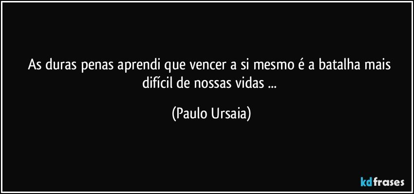 As duras penas aprendi que vencer a si mesmo é a batalha mais difícil de nossas vidas ... (Paulo Ursaia)