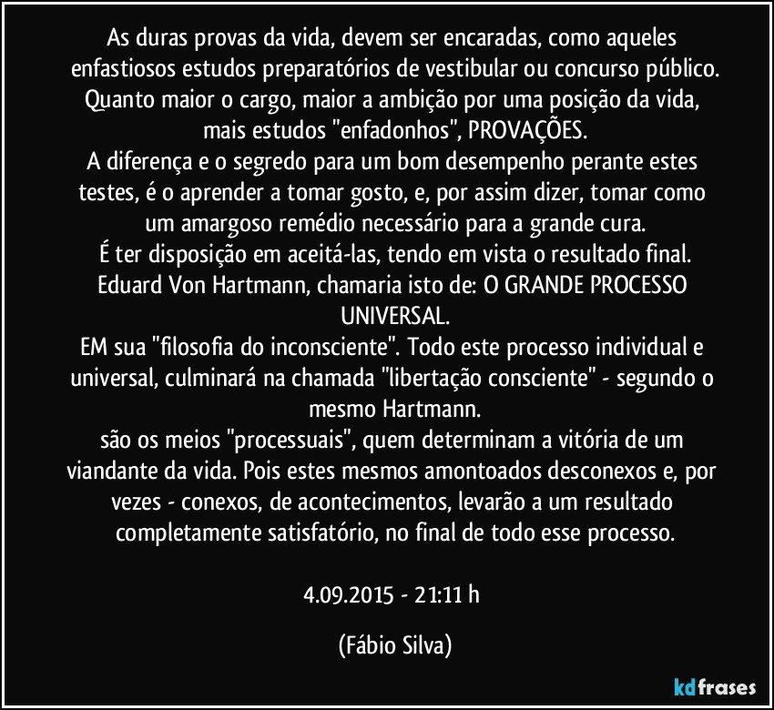 As duras provas da vida, devem ser encaradas, como aqueles enfastiosos estudos preparatórios de vestibular ou concurso público.
Quanto maior o cargo, maior a ambição por uma posição da vida, mais estudos "enfadonhos", PROVAÇÕES.
A diferença e o segredo para um bom desempenho perante estes testes, é o aprender a tomar gosto, e, por assim dizer, tomar como um amargoso remédio necessário para a grande cura.
É ter disposição em aceitá-las, tendo em vista o resultado final.
Eduard Von Hartmann, chamaria isto de: O GRANDE PROCESSO UNIVERSAL.
EM sua "filosofia do inconsciente". Todo este processo individual e universal, culminará na chamada "libertação consciente" - segundo o mesmo Hartmann.
são os meios "processuais", quem determinam a vitória de um viandante da vida. Pois estes mesmos amontoados desconexos e, por vezes - conexos, de acontecimentos, levarão a um resultado completamente satisfatório, no final de todo esse processo.

4.09.2015 - 21:11 h (Fábio Silva)