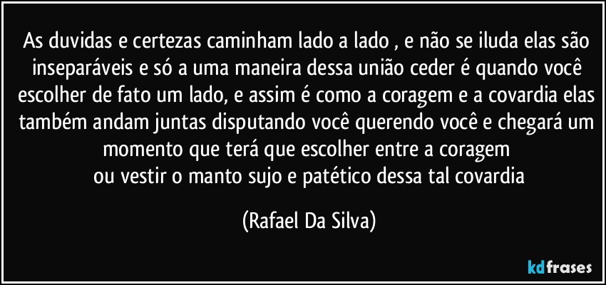 As duvidas e certezas caminham lado a lado , e não se iluda elas são inseparáveis e só a uma maneira dessa união ceder é quando você escolher de fato um lado, e assim é como a coragem e a covardia elas também andam juntas disputando você querendo você e chegará um momento que terá que escolher entre a coragem 
 ou vestir o manto sujo e patético dessa tal covardia (Rafael Da Silva)