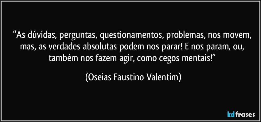 “As dúvidas, perguntas, questionamentos, problemas, nos movem, mas, as verdades absolutas podem nos parar! E nos param, ou, também nos fazem agir, como cegos mentais!” (Oseias Faustino Valentim)