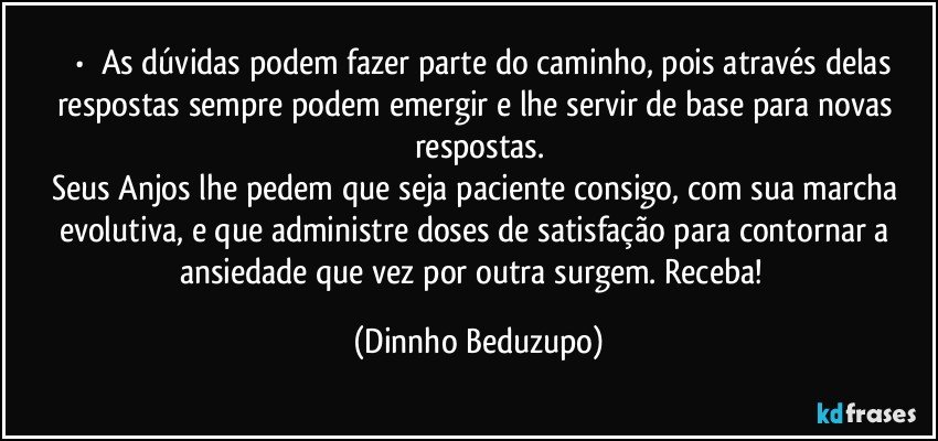 ⚜️•  ❝As dúvidas podem fazer parte do caminho, pois através delas respostas sempre podem emergir e lhe servir de base para novas respostas.
Seus Anjos lhe pedem que seja paciente consigo, com sua marcha evolutiva, e que administre doses de satisfação para contornar a ansiedade que vez por outra surgem. Receba!❞ (Dinnho Beduzupo)