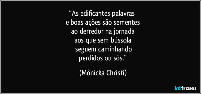 “As edificantes palavras 
e boas ações são sementes
 ao derredor na jornada 
aos que sem bússola
 seguem caminhando
 perdidos ou sós.” (Mônicka Christi)