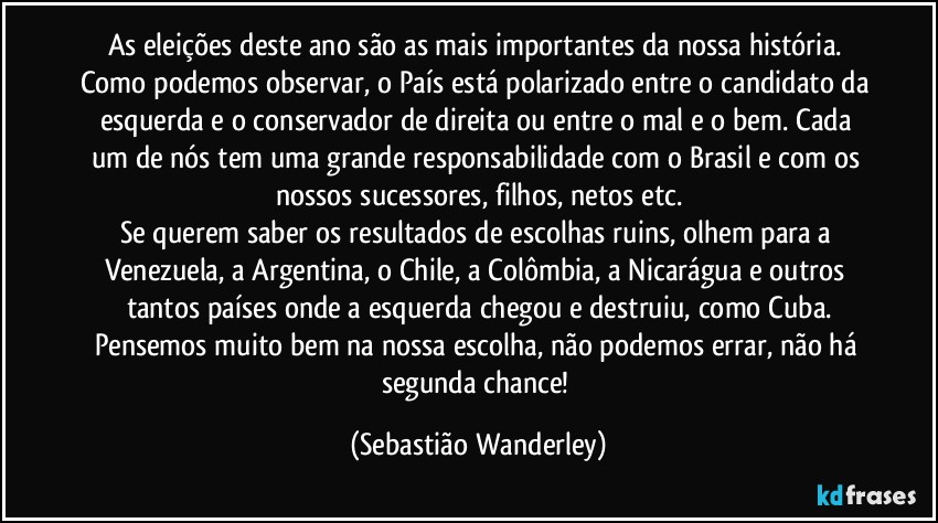 As eleições deste ano são as mais importantes da nossa história. Como podemos observar, o País está polarizado entre o candidato da esquerda e o conservador de direita ou entre o mal e o bem. Cada um de nós tem uma grande responsabilidade com o Brasil e com os nossos sucessores, filhos, netos etc.
Se querem saber os resultados de escolhas ruins, olhem para a Venezuela, a Argentina, o Chile, a Colômbia, a Nicarágua e outros tantos países onde a esquerda chegou e destruiu, como Cuba.
Pensemos muito bem na nossa escolha, não podemos errar, não há segunda chance! (Sebastião Wanderley)