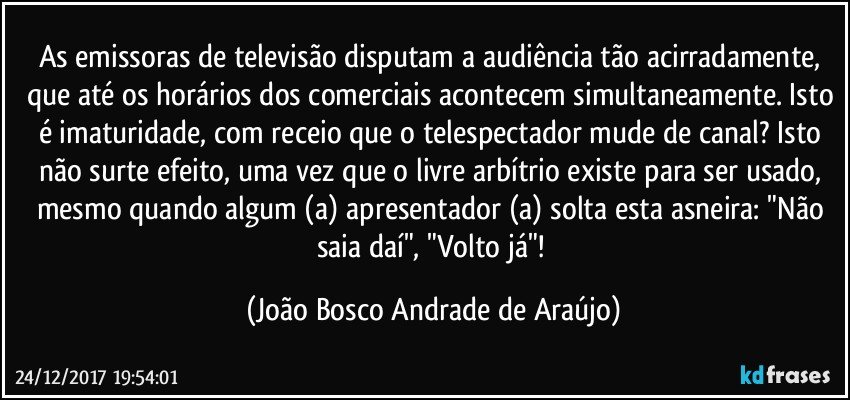 As emissoras de televisão disputam a audiência tão acirradamente, que até os horários dos comerciais acontecem simultaneamente. Isto é imaturidade, com receio que o telespectador mude de canal? Isto não surte efeito, uma vez que o livre arbítrio existe para ser usado, mesmo quando algum (a) apresentador (a) solta esta asneira: "Não saia daí", "Volto já"! (João Bosco Andrade de Araújo)