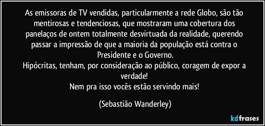 As emissoras de TV vendidas, particularmente a rede Globo, são tão mentirosas e tendenciosas, que mostraram uma cobertura dos panelaços de ontem totalmente desvirtuada da realidade, querendo passar a impressão de que a maioria da população está contra o Presidente e o Governo.
Hipócritas, tenham, por consideração ao público, coragem de expor a verdade! 
Nem pra isso vocês estão servindo mais! (Sebastião Wanderley)