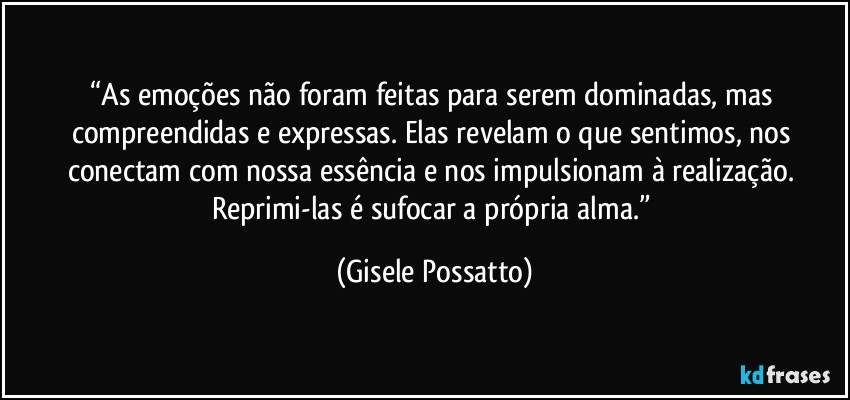“As emoções não foram feitas para serem dominadas, mas compreendidas e expressas. Elas revelam o que sentimos, nos conectam com nossa essência e nos impulsionam à realização. Reprimi-las é sufocar a própria alma.” (Gisele Possatto)
