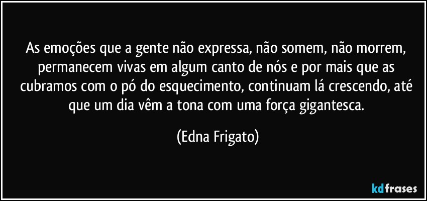 As emoções que a gente não expressa, não somem, não morrem, permanecem vivas em algum canto de nós e por mais que as cubramos com o pó do esquecimento, continuam lá crescendo, até que um dia vêm a tona com uma força gigantesca. (Edna Frigato)