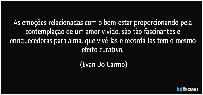 As emoções relacionadas com o bem-estar proporcionando pela contemplação de um amor vivido, são tão fascinantes e enriquecedoras para alma, que vivê-las e recordá-las tem o mesmo efeito curativo. (Evan Do Carmo)