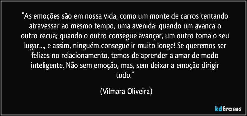 "As emoções são em nossa vida, como um monte de carros tentando atravessar ao mesmo tempo, uma avenida: quando um avança o outro recua; quando o outro consegue avançar, um outro toma o seu lugar..., e assim, ninguém consegue ir muito longe! Se queremos ser felizes no relacionamento, temos de aprender a amar de modo inteligente. Não sem emoção, mas, sem deixar a emoção dirigir tudo." (Vilmara Oliveira)