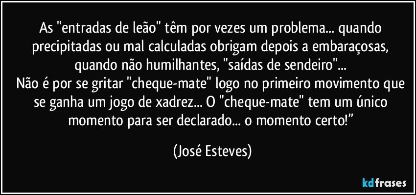 As "entradas de leão" têm por vezes um problema... quando precipitadas ou mal calculadas obrigam depois a embaraçosas, quando não humilhantes, "saídas de sendeiro"... 
Não é por se gritar "cheque-mate" logo no primeiro movimento que se ganha um jogo de xadrez... O "cheque-mate" tem um único momento para ser declarado... o momento certo!” (José Esteves)