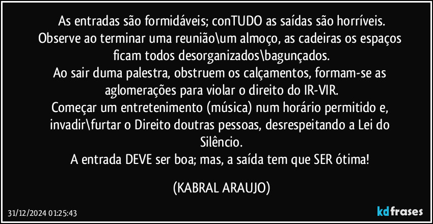 As entradas são formidáveis; conTUDO as saídas são horríveis.
Observe ao terminar uma reunião\um almoço, as cadeiras os espaços ficam todos desorganizados\bagunçados.
Ao sair duma palestra, obstruem os calçamentos, formam-se as aglomerações para violar o direito do IR-VIR.
Começar um entretenimento (música) num horário permitido e, invadir\furtar o Direito doutras pessoas, desrespeitando a Lei do Silêncio.
A entrada DEVE ser boa; mas, a saída tem que SER ótima! (KABRAL ARAUJO)