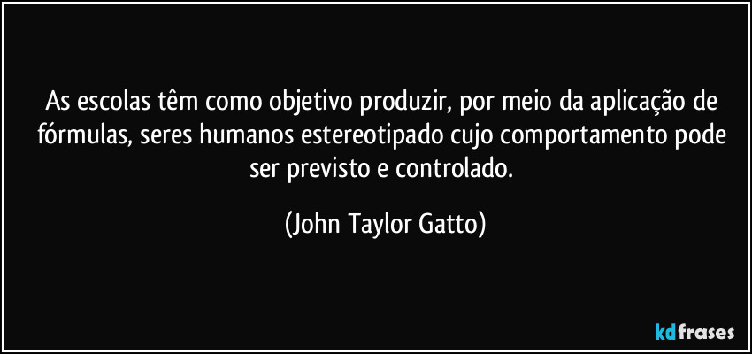 As escolas têm como objetivo produzir, por meio da aplicação de fórmulas, seres humanos estereotipado cujo comportamento pode ser previsto e controlado. (John Taylor Gatto)