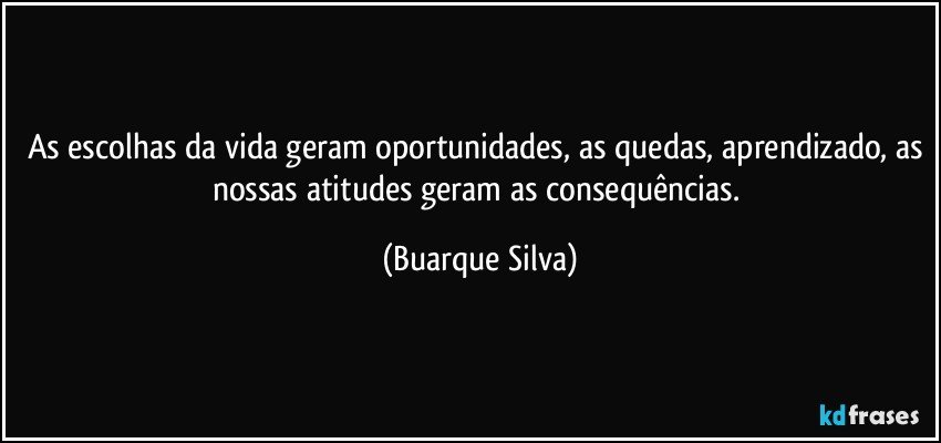 As escolhas da vida geram oportunidades, as quedas, aprendizado, as nossas atitudes geram as consequências. (Buarque Silva)