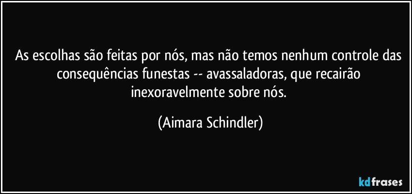 As escolhas são feitas por nós, mas não temos nenhum controle das consequências funestas -- avassaladoras, que recairão inexoravelmente sobre nós. (Aimara Schindler)