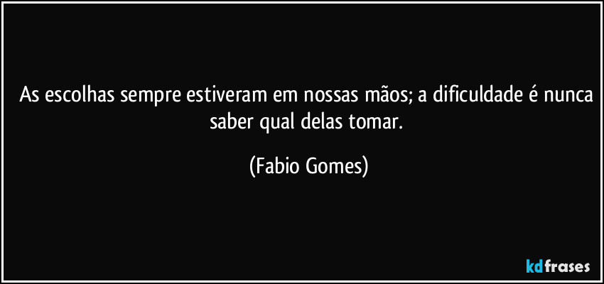 As escolhas sempre estiveram em nossas mãos; a dificuldade é nunca saber qual delas tomar. (Fabio Gomes)