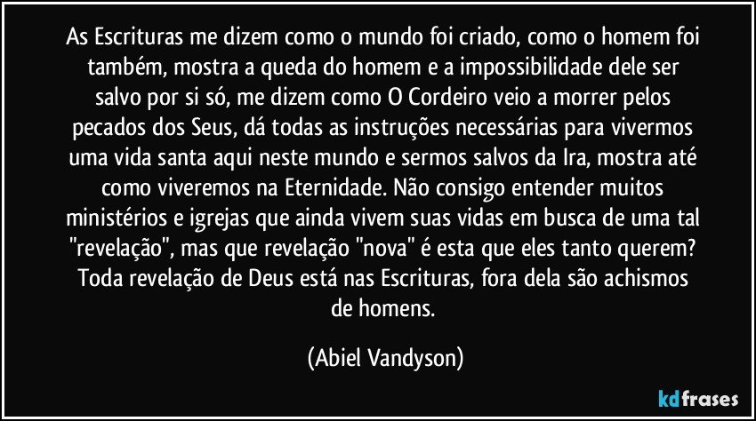 As Escrituras me dizem como o mundo foi criado, como o homem foi também, mostra a queda do homem e a impossibilidade dele ser salvo por si só, me dizem como O Cordeiro veio a morrer pelos pecados dos Seus, dá todas as instruções necessárias para vivermos uma vida santa aqui neste mundo e sermos salvos da Ira, mostra até como viveremos na Eternidade. Não consigo entender muitos ministérios e igrejas que ainda vivem suas vidas em busca de uma tal "revelação", mas que revelação "nova" é esta que eles tanto querem? Toda revelação de Deus está nas Escrituras, fora dela são achismos de homens. (Abiel Vandyson)