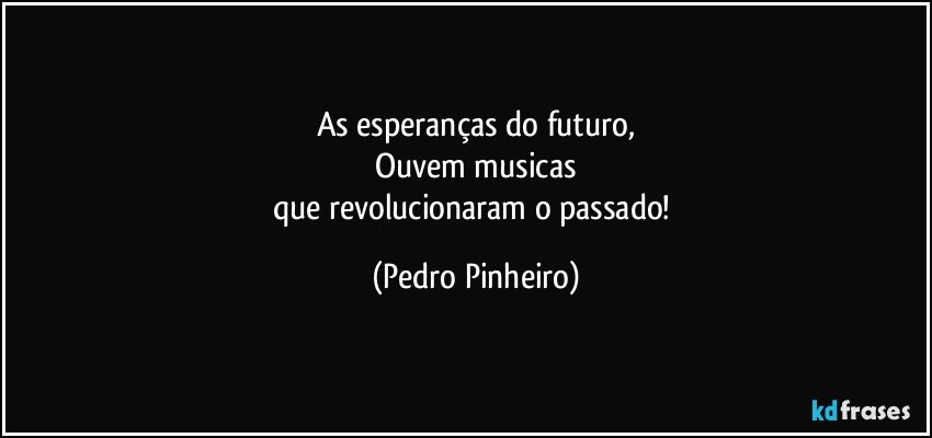 As esperanças do futuro,
Ouvem musicas
que revolucionaram o passado! (Pedro Pinheiro)
