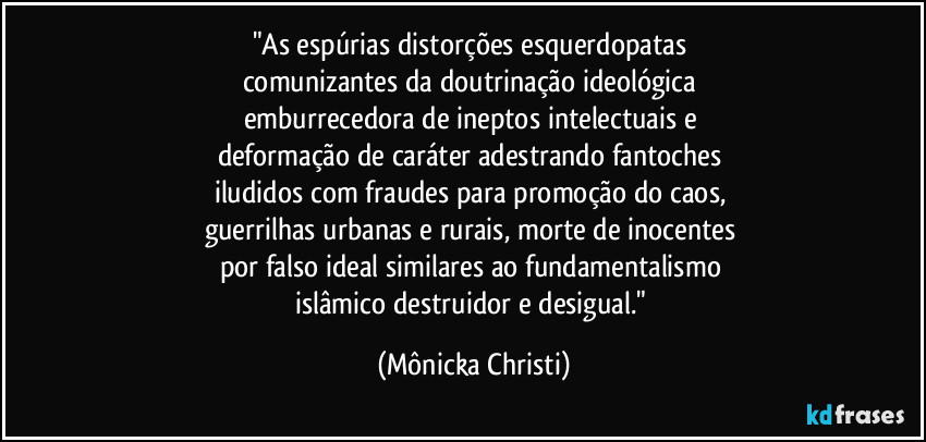 "As espúrias distorções esquerdopatas 
comunizantes da doutrinação ideológica 
emburrecedora de ineptos intelectuais e 
deformação de caráter adestrando fantoches 
iludidos com fraudes para promoção do caos, 
guerrilhas urbanas e rurais, morte de inocentes 
por falso ideal similares ao fundamentalismo 
islâmico destruidor e desigual." (Mônicka Christi)