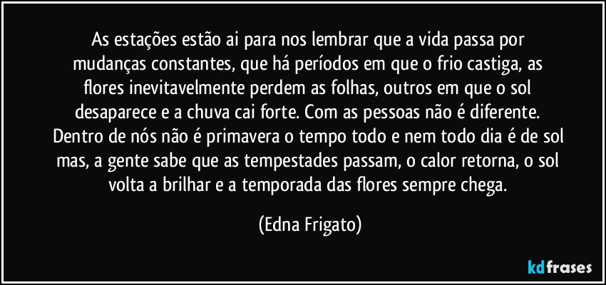 As estações estão ai para nos lembrar que a vida passa por mudanças constantes, que há períodos em que o frio castiga, as flores inevitavelmente perdem as folhas, outros em que o sol desaparece e a chuva cai forte. Com as pessoas não é diferente. Dentro de nós não é primavera o tempo todo e nem todo dia é de sol mas, a gente sabe que as tempestades passam, o calor retorna, o sol volta a brilhar e  a temporada das flores sempre chega. (Edna Frigato)
