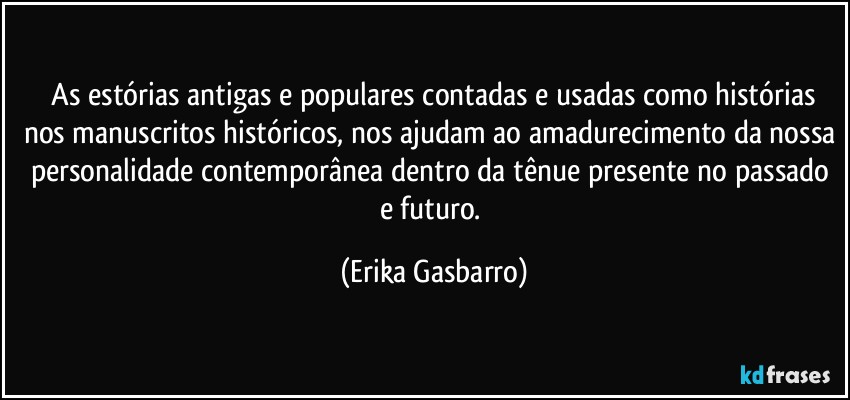 ⁠As estórias antigas e populares contadas e usadas como histórias nos manuscritos históricos, nos ajudam ao amadurecimento da nossa personalidade contemporânea dentro da tênue presente no passado e futuro. (Erika Gasbarro)