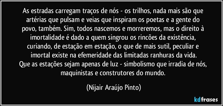 As estradas carregam traços de nós - os trilhos, nada mais são que artérias que pulsam e veias que inspiram os poetas e a gente do povo, também. Sim, todos nascemos e morreremos, mas o direito à imortalidade é dado a quem singrou os rincões da existência, curiando, de estação em estação, o que de mais sutil, peculiar e imortal existe na efemeridade das limitadas ranhuras da vida.
Que as estações sejam apenas de luz - simbolismo que irradia de nós, maquinistas e construtores do mundo. (Nijair Araújo Pinto)