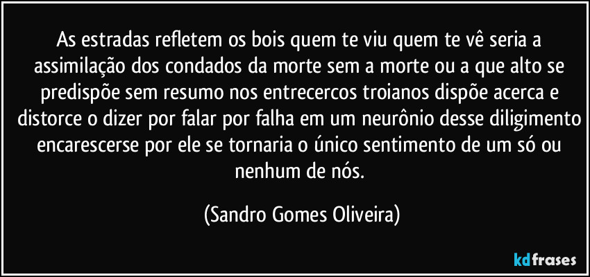 As estradas refletem os bois quem te viu quem te vê seria a assimilação dos condados da morte sem a morte ou a que alto se predispõe sem resumo nos entrecercos troianos dispõe acerca e distorce o dizer por falar por falha em um neurônio desse diligimento encarescerse por ele se tornaria o único sentimento de um só ou nenhum de nós. (Sandro Gomes Oliveira)