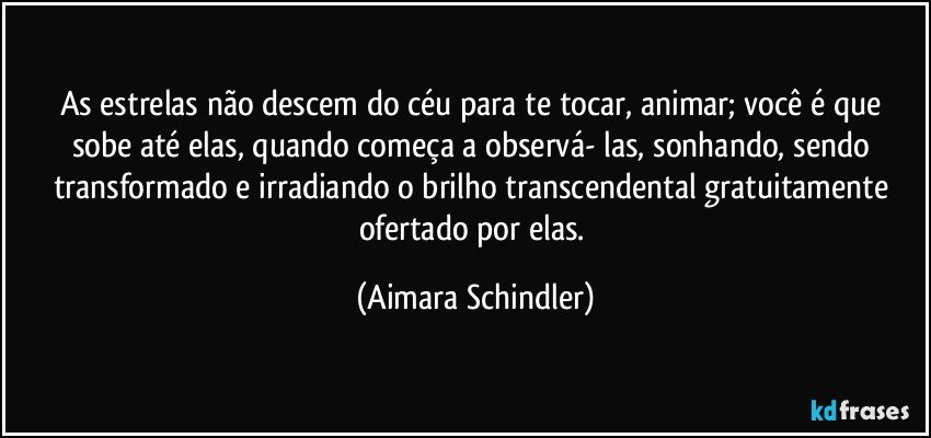 As estrelas não descem do céu para te tocar, animar; você é que sobe até elas, quando começa a observá- las, sonhando, sendo transformado e irradiando o brilho transcendental gratuitamente ofertado por elas. (Aimara Schindler)