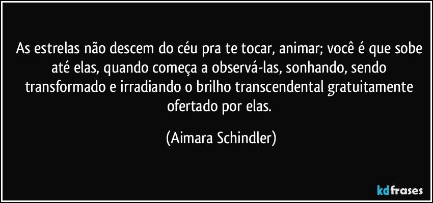 As estrelas não descem do céu pra te tocar, animar; você é que sobe até elas, quando começa a observá-las, sonhando, sendo transformado e irradiando o brilho transcendental gratuitamente ofertado por elas. (Aimara Schindler)