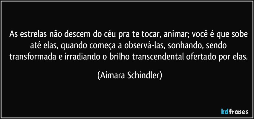 As estrelas não descem do céu pra te tocar, animar; você é que sobe até elas, quando começa a observá-las, sonhando, sendo transformada e irradiando o brilho transcendental ofertado por elas. (Aimara Schindler)