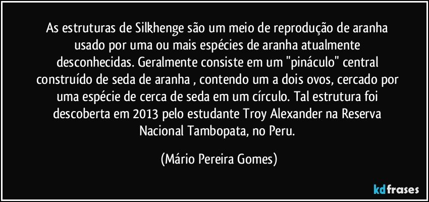 As estruturas de Silkhenge são um meio de reprodução de aranha usado por uma ou mais espécies de aranha atualmente desconhecidas. Geralmente consiste em um "pináculo" central construído de seda de aranha , contendo um a dois ovos, cercado por uma espécie de cerca de seda em um círculo. Tal estrutura foi descoberta em 2013 pelo estudante Troy Alexander na Reserva Nacional Tambopata, no Peru. (Mário Pereira Gomes)