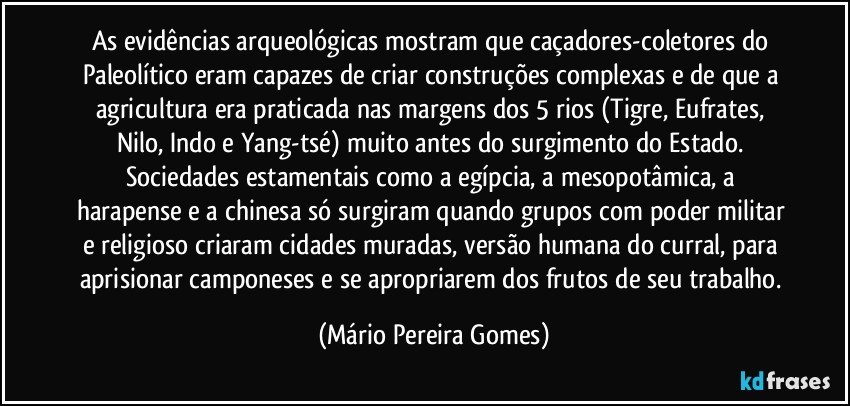 As evidências arqueológicas mostram que caçadores-coletores do Paleolítico eram capazes de criar construções complexas e de que a agricultura era praticada nas margens dos 5 rios (Tigre, Eufrates, Nilo, Indo e Yang-tsé) muito antes do surgimento do Estado. Sociedades estamentais como a egípcia, a mesopotâmica, a harapense e a chinesa só surgiram quando grupos com poder militar e religioso criaram cidades muradas, versão humana do curral, para aprisionar camponeses e se apropriarem dos frutos de seu trabalho. (Mário Pereira Gomes)