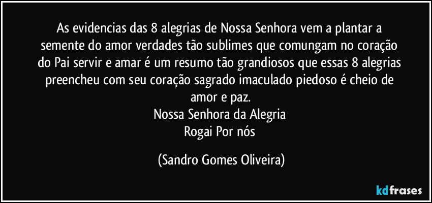 As evidencias das 8 alegrias de Nossa Senhora vem a plantar a semente do amor verdades tão sublimes que comungam no coração do Pai servir e amar é um resumo tão grandiosos que essas 8 alegrias preencheu com seu coração sagrado imaculado piedoso é cheio de amor e paz.
Nossa Senhora da Alegria 
Rogai Por nós (Sandro Gomes Oliveira)