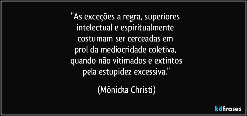 "As exceções a regra, superiores 
intelectual e espiritualmente 
costumam ser cerceadas em 
prol da mediocridade coletiva, 
quando não vitimados e extintos
 pela estupidez excessiva." (Mônicka Christi)