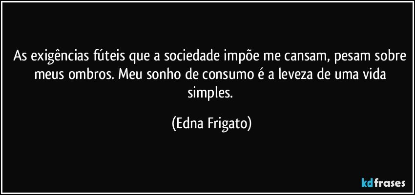 As exigências fúteis que a sociedade impõe me cansam, pesam sobre meus ombros. Meu sonho de consumo é a leveza de uma vida simples. (Edna Frigato)