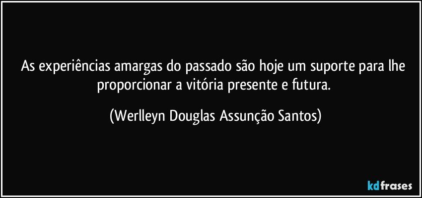 As experiências amargas do passado são hoje um suporte para lhe proporcionar a vitória presente e futura. (Werlleyn Douglas Assunção Santos)