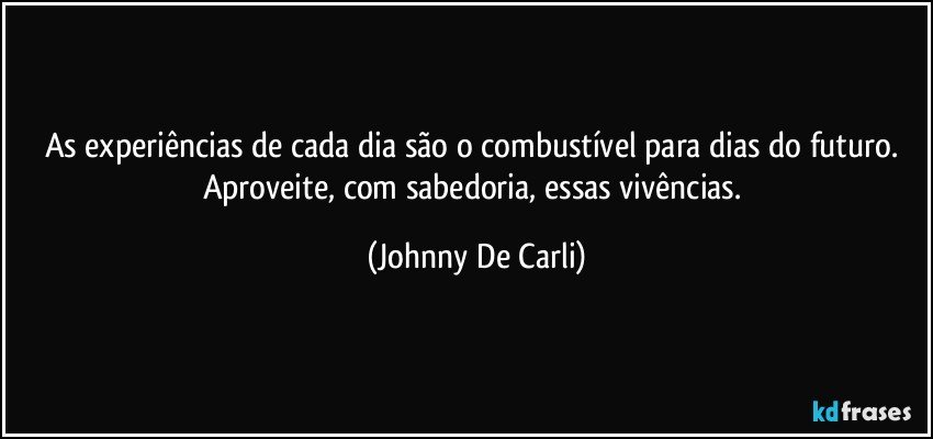 As experiências de cada dia são o combustível para dias do futuro. Aproveite, com sabedoria, essas vivências. (Johnny De Carli)