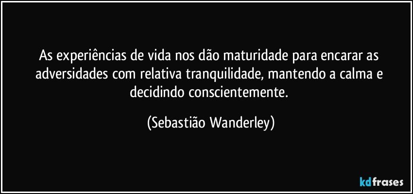 As experiências de vida nos dão maturidade para encarar as adversidades com relativa tranquilidade, mantendo a calma e decidindo conscientemente. (Sebastião Wanderley)