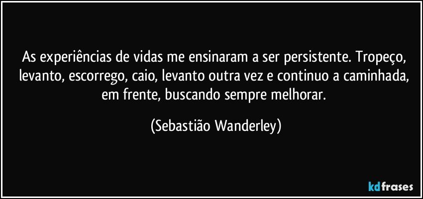 As experiências de vidas me ensinaram a ser persistente. Tropeço, levanto, escorrego, caio, levanto outra vez e continuo a caminhada, em frente, buscando sempre melhorar. (Sebastião Wanderley)