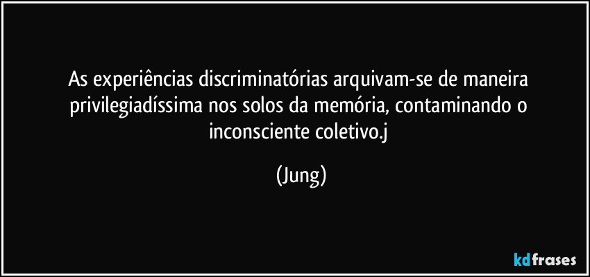 As experiências discriminatórias arquivam-se de maneira privilegiadíssima nos solos da memória, contaminando o inconsciente coletivo.j (Jung)