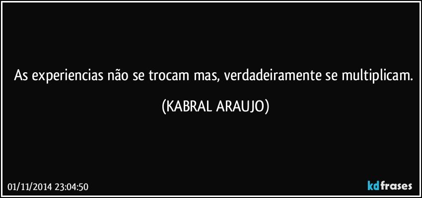 As experiencias não se trocam mas, verdadeiramente se multiplicam. (KABRAL ARAUJO)